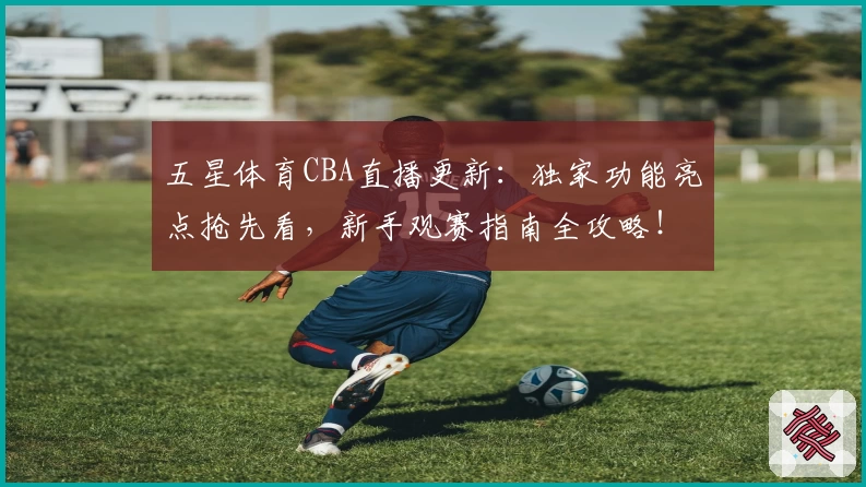 五星体育CBA直播更新：独家功能亮点抢先看，新手观赛指南全攻略！