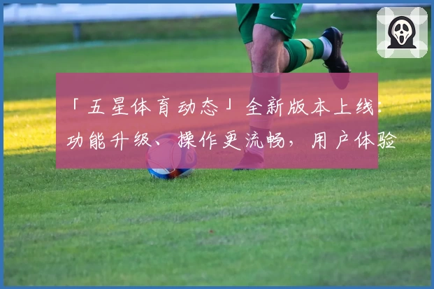 「五星体育动态」全新版本上线：功能升级、操作更流畅，用户体验全面优化！