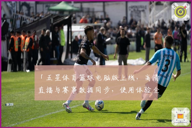 「五星体育篮球电脑版上线，高清直播与赛事数据同步，使用体验全方位解析」