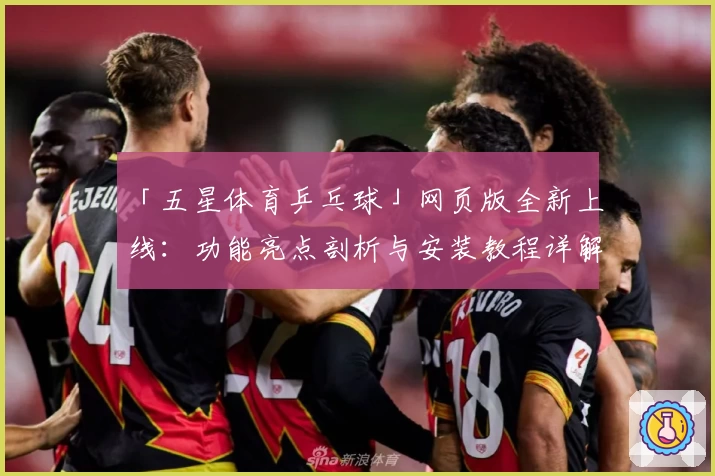 「五星体育乒乓球」网页版全新上线：功能亮点剖析与安装教程详解