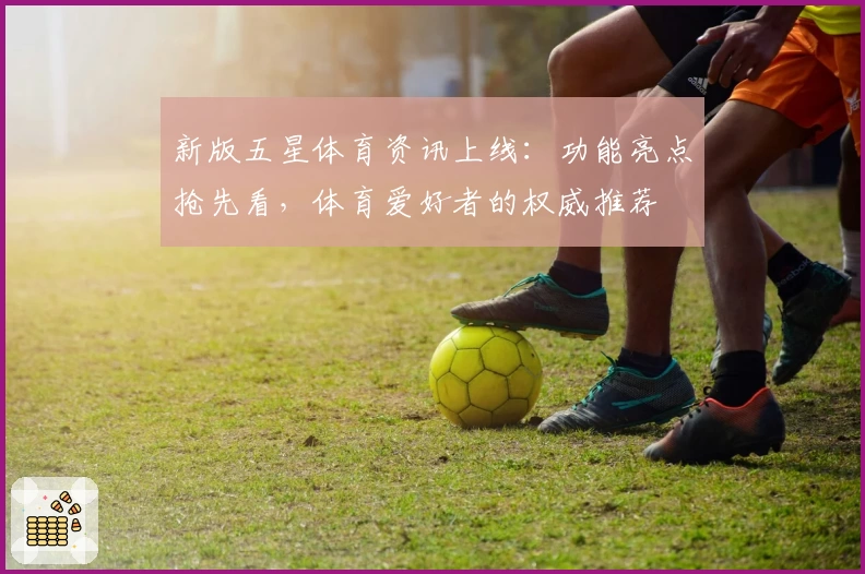 新版五星体育资讯上线：功能亮点抢先看，体育爱好者的权威推荐