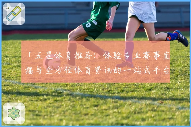 「五星体育推荐：体验专业赛事直播与全方位体育资讯的一站式平台」