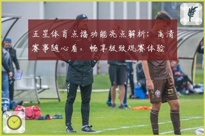 五星体育点播功能亮点解析:高清赛事随心看,畅享极致观赛体验