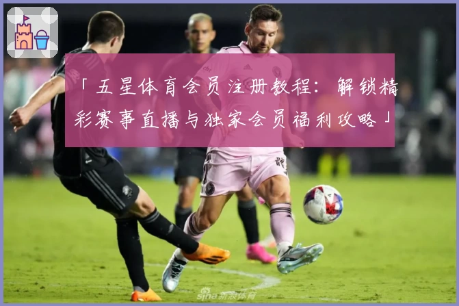 「五星体育会员注册教程：解锁精彩赛事直播与独家会员福利攻略」