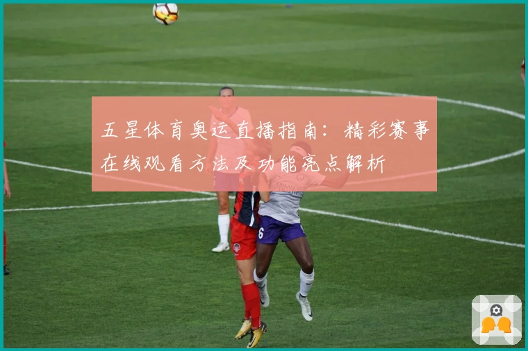 五星体育奥运直播指南：精彩赛事在线观看方法及功能亮点解析