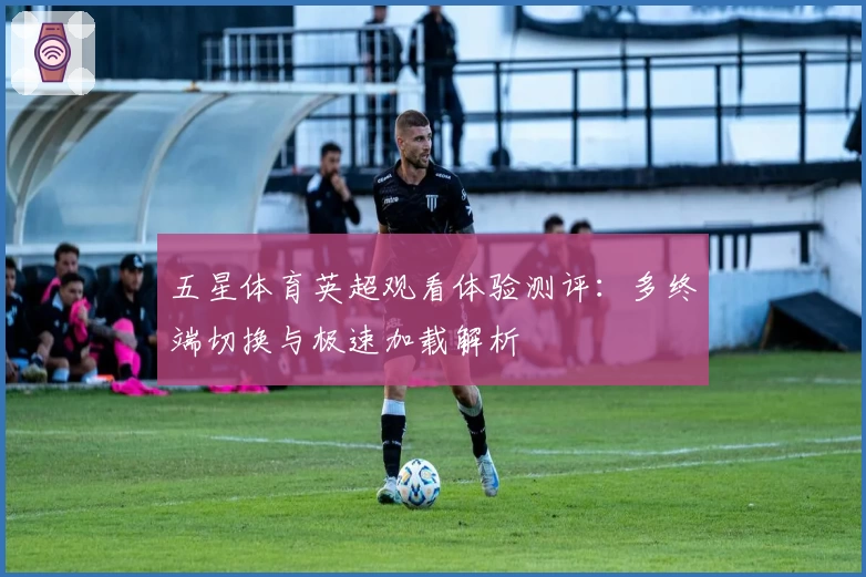 五星体育英超观看体验测评:多终端切换与极速加载解析