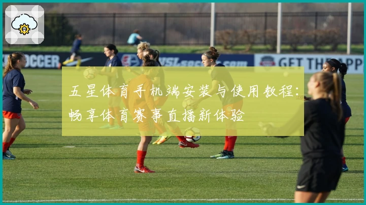五星体育手机端安装与使用教程：畅享体育赛事直播新体验