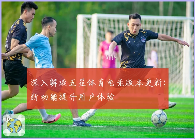深入解读五星体育电竞版本更新：新功能提升用户体验