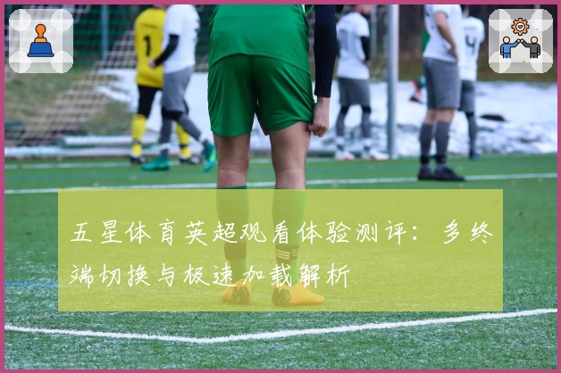 五星体育英超观看体验测评：多终端切换与极速加载解析