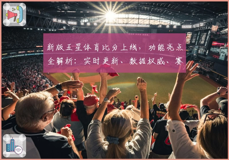 新版五星体育比分上线,功能亮点全解析:实时更新、数据权威、赛事体验更上一层楼