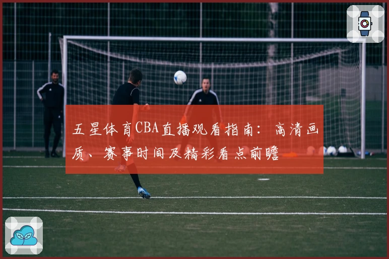 五星体育CBA直播观看指南：高清画质、赛事时间及精彩看点前瞻