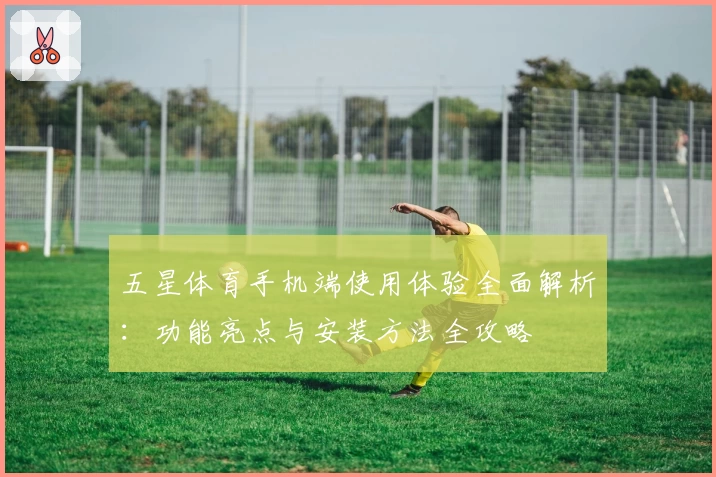 五星体育手机端使用体验全面解析：功能亮点与安装方法全攻略