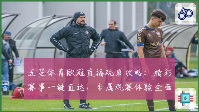 五星体育欧冠直播观看攻略：精彩赛事一键直达，专属观赛体验全面升级