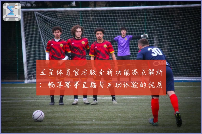 五星体育官方版全新功能亮点解析：畅享赛事直播与互动体验的优质之选