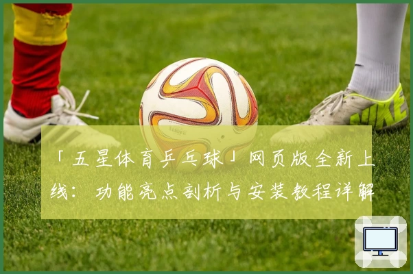 「五星体育乒乓球」网页版全新上线：功能亮点剖析与安装教程详解