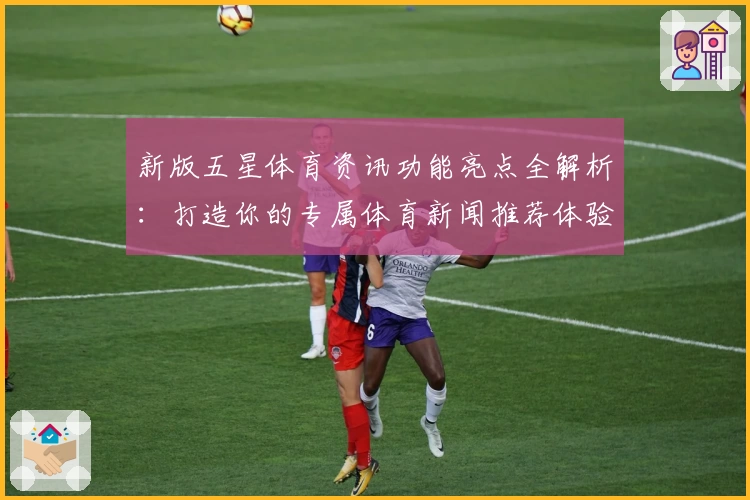 新版五星体育资讯功能亮点全解析:打造你的专属体育新闻推荐体验