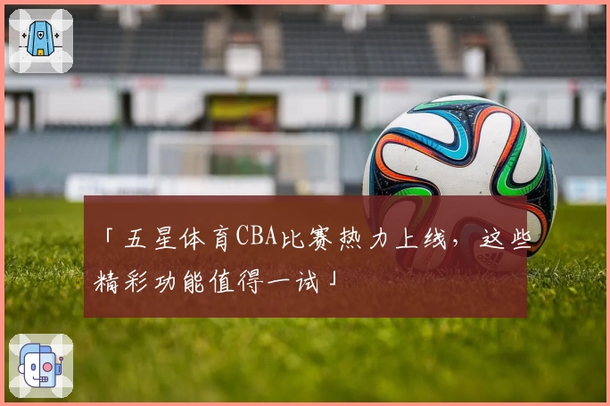 「五星体育CBA比赛热力上线，这些精彩功能值得一试」