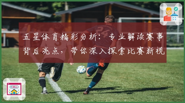 五星体育精彩分析:专业解读赛事背后亮点,带你深入探索比赛新视角