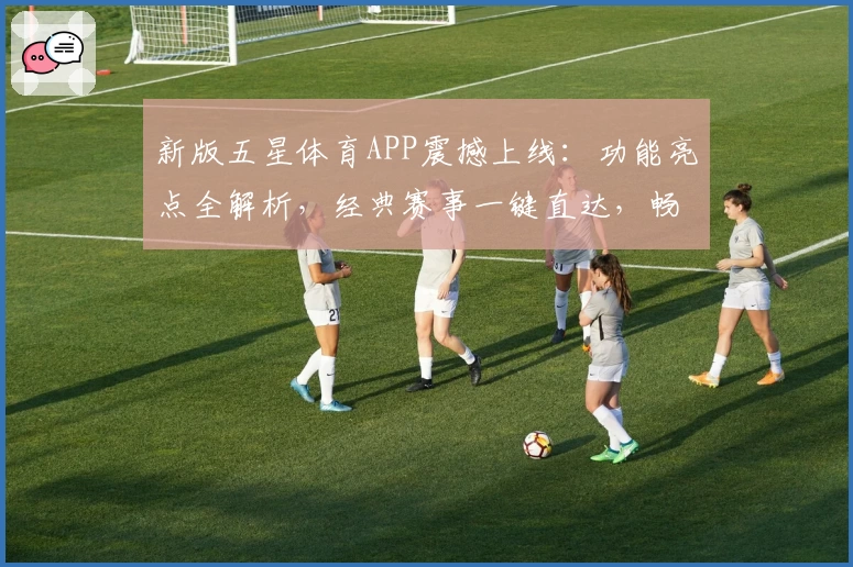 新版五星体育APP震撼上线：功能亮点全解析，经典赛事一键直达，畅享高清观赛体验