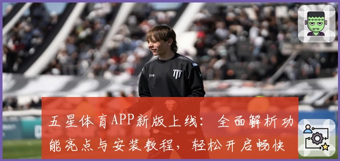五星体育APP新版上线：全面解析功能亮点与安装教程，轻松开启畅快体育体验