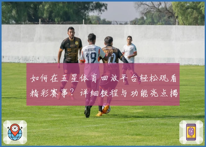 如何在五星体育回放平台轻松观看精彩赛事？详细教程与功能亮点揭秘