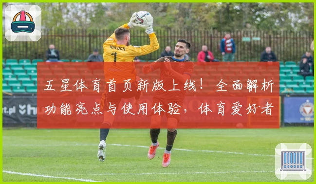 五星体育首页新版上线！全面解析功能亮点与使用体验，体育爱好者必看