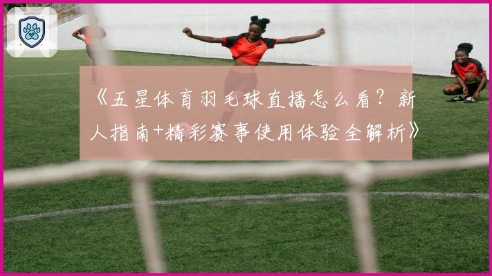 《五星体育羽毛球直播怎么看？新人指南+精彩赛事使用体验全解析》