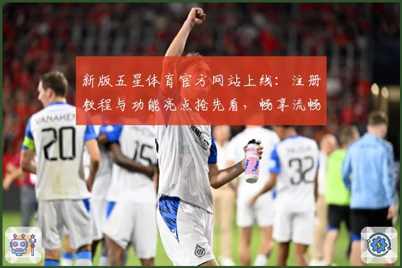 新版五星体育官方网站上线：注册教程与功能亮点抢先看，畅享流畅观赛体验