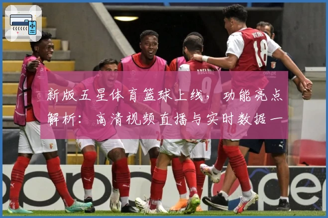 新版五星体育篮球上线，功能亮点解析：高清视频直播与实时数据一键体验