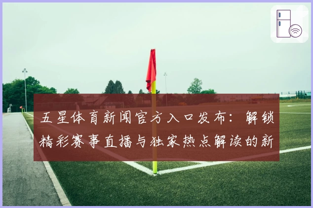 五星体育新闻官方入口发布：解锁精彩赛事直播与独家热点解读的新体验