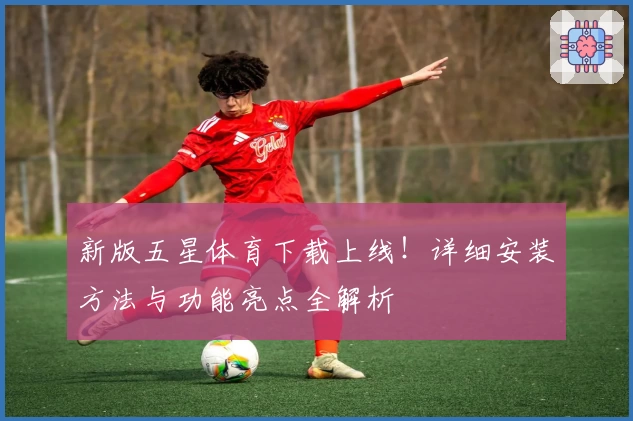 新版五星体育下载上线！详细安装方法与功能亮点全解析
