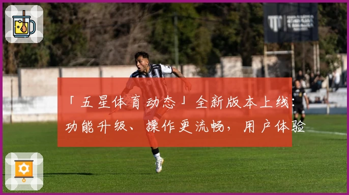 「五星体育动态」全新版本上线：功能升级、操作更流畅，用户体验全面优化！