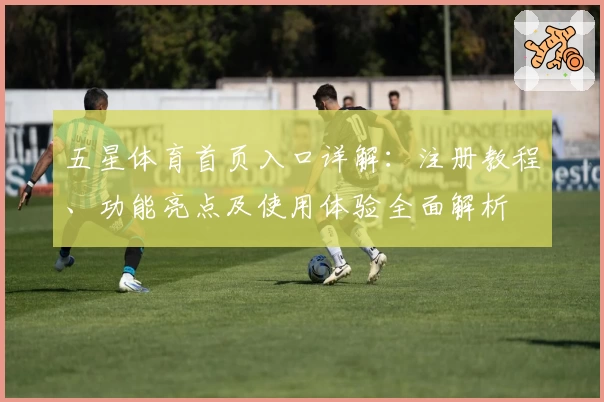五星体育首页入口详解：注册教程、功能亮点及使用体验全面解析
