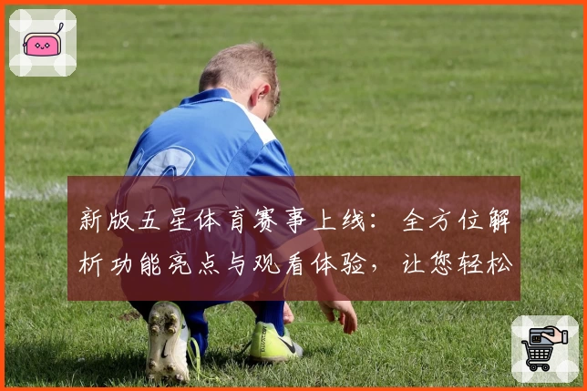 新版五星体育赛事上线：全方位解析功能亮点与观看体验，让您轻松掌握赛场动态