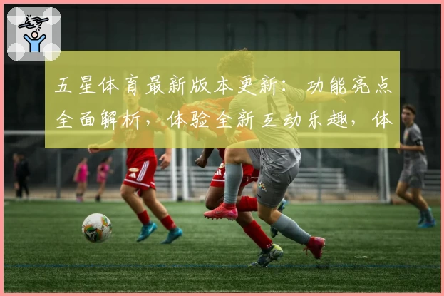 五星体育最新版本更新：功能亮点全面解析，体验全新互动乐趣，体育迷必备