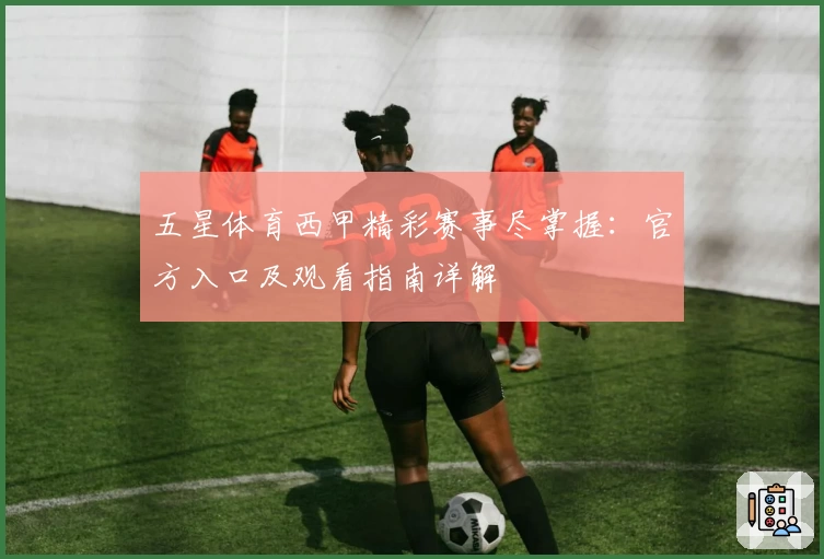 五星体育西甲精彩赛事尽掌握：官方入口及观看指南详解