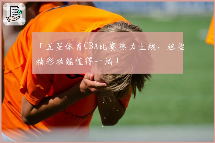 「五星体育CBA比赛热力上线，这些精彩功能值得一试」