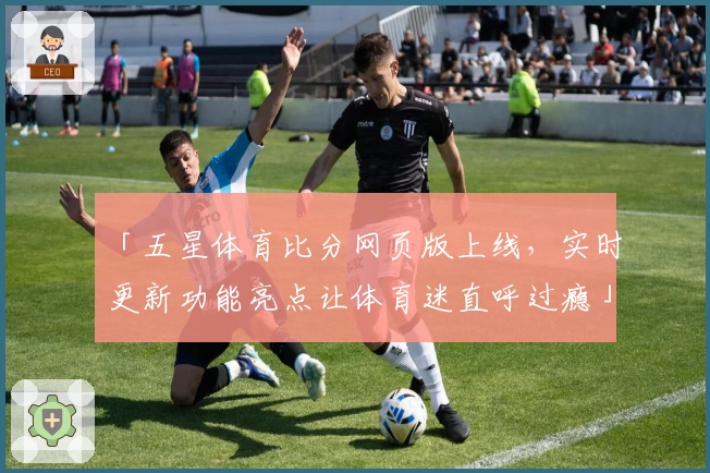 「五星体育比分网页版上线，实时更新功能亮点让体育迷直呼过瘾」