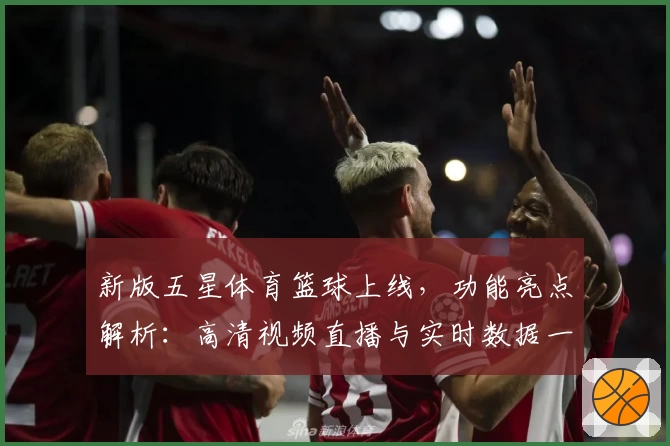 新版五星体育篮球上线，功能亮点解析：高清视频直播与实时数据一键体验